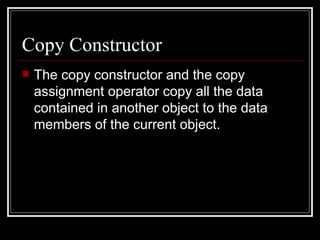 Copy Constructor The copy constructor and the copy assignment operator copy all the data contained in another object to the data members of the current object.  