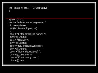 int _tmain(int argc, _TCHAR* argv[]) { system("cls"); cout<<"\nEnter no. of employee: "; cin>>employee; for (i=1;i<=employee;i++) { cout<<"Enter employee name:  "; cin>>a[i].name; cout<<"Status? "; cin>>a[i].status; cout<<"No. of hours worked: "; cin>>a[i].hours; cout<<"Some deductions? "; cin>>a[i].deductions; cout<<"Enter hourly rate: "; cin>>a[i].rate; 