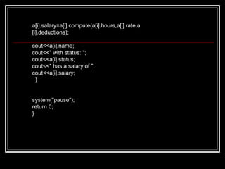 a[i].salary=a[i].compute(a[i].hours,a[i].rate,a[i].deductions); cout<<a[i].name; cout<<" with status: "; cout<<a[i].status; cout<<" has a salary of "; cout<<a[i].salary; } system("pause"); return 0; } 