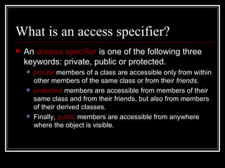 What is an access specifier? An  access specifier  is one of the following three keywords: private, public or protected.  private  members of a class are accessible only from within other members of the same class or from their  friends .  protected  members are accessible from members of their same class and from their friends, but also from members of their derived classes.  Finally,  public  members are accessible from anywhere where the object is visible.  
