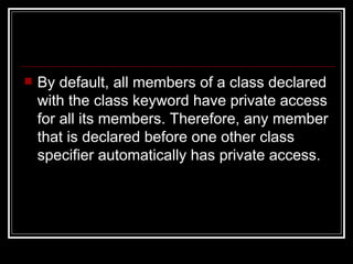 By default, all members of a class declared with the class keyword have private access for all its members. Therefore, any member that is declared before one other class specifier automatically has private access.  