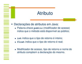Atributo

Declarações de atributos em Java:
  Palavra-chave public (modificador de acesso)
  indica que o método está disponível ao público;

  int indica que o tipo de retorno é inteiro;
  float indica que o tipo de retorno é real;

  Modificador de acesso, tipo de retorno e nome do
  atributo compõem a declaração do mesmo.
 