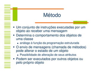 Método

Um conjunto de instruções executadas por um
objeto ao receber uma mensagem
Determina o comportamento dos objetos de
uma classe
  análogo à função da programação estruturada
O envio de mensagens (chamada de métodos)
pode alterar o estado de um objeto
  Possibilidade de alteração de seus atributos
Podem ser executados por outros objetos ou
pelo próprio objeto
 