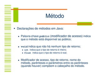 Método

Declarações de métodos em Java:

  Palavra-chave public (modificador de acesso) indica
  que o método está disponível ao público;

  void indica que não há nenhum tipo de retorno;
    int indica que o tipo de retorno é inteiro;
    float indica que o tipo de retorno é real;


  Modificador de acesso, tipo de retorno, nome do
  método, parênteses e parâmetros entre os parênteses
  (quando houver) compõem o cabeçalho do método.
 