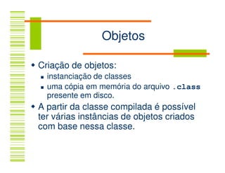 Objetos

Criação de objetos:
  instanciação de classes
  uma cópia em memória do arquivo .class
  presente em disco.
A partir da classe compilada é possível
ter várias instâncias de objetos criados
com base nessa classe.
 