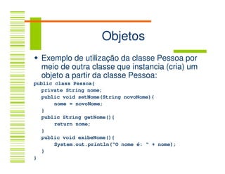 Objetos
  Exemplo de utilização da classe Pessoa por
  meio de outra classe que instancia (cria) um
  objeto a partir da classe Pessoa:
public class Pessoa{
   private String nome;
   public void setNome(String novoNome){
       nome = novoNome;
   }
   public String getNome(){
       return nome;
   }
   public void exibeNome(){
       System.out.println(“O nome é: “ + nome);
   }
}
 