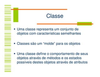 Classe

Uma classe representa um conjunto de
objetos com características semelhantes

Classes são um “molde” para os objetos

Uma classe define o comportamento de seus
objetos através de métodos e os estados
possíveis destes objetos através de atributos
 