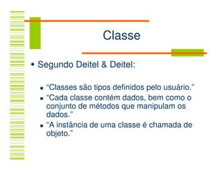 Classe

Segundo Deitel & Deitel:

  “Classes são tipos definidos pelo usuário.”
  “Cada classe contém dados, bem como o
  conjunto de métodos que manipulam os
  dados.”
  “A instância de uma classe é chamada de
  objeto.”
 