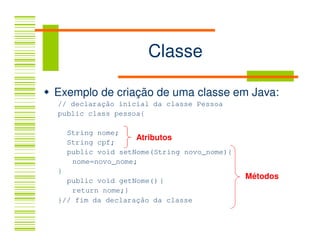 Classe

Exemplo de criação de uma classe em Java:
// declaração inicial da classe Pessoa
public class pessoa{

    String nome;
                    Atributos
    String cpf;
    public void setNome(String novo_nome){
     nome=novo_nome;
}
  public void getNome() {
                                             Métodos
   return nome;}
}// fim da declaração da classe
 