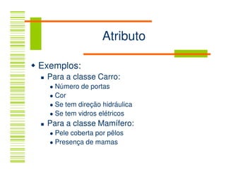 Atributo

Exemplos:
 Para a classe Carro:
   Número de portas
   Cor
   Se tem direção hidráulica
   Se tem vidros elétricos
 Para a classe Mamífero:
   Pele coberta por pêlos
   Presença de mamas
 