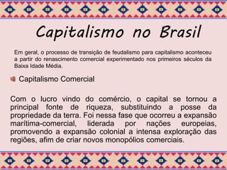 Capitalismo no Brasil 
Em geral, o processo de transição de feudalismo para capitalismo aconteceu 
a partir do renascimento comercial experimentado nos primeiros séculos da 
Baixa Idade Média. 
Capitalismo Comercial 
Com o lucro vindo do comércio, o capital se tornou a 
principal fonte de riqueza, substituindo a posse da 
propriedade da terra. Foi nessa fase que ocorreu a expansão 
marítima-comercial, liderada por nações europeias, 
promovendo a expansão colonial a intensa exploração das 
regiões, afim de criar novos monopólios comerciais. 
 