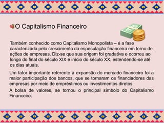 O Capitalismo Financeiro 
Também conhecido como Capitalismo Monopolista – é a fase 
caracterizada pelo crescimento da especulação financeira em torno de 
ações de empresas. Diz-se que sua origem foi gradativa e ocorreu ao 
longo do final do século XIX e início do século XX, estendendo-se até 
os dias atuais. 
Um fator importante referente à expansão do mercado financeiro foi a 
maior participação dos bancos, que se tornaram os financiadores das 
empresas por meio de empréstimos ou investimentos diretos. 
A bolsa de valores, se tornou o principal símbolo do Capitalismo 
Financeiro. 
 