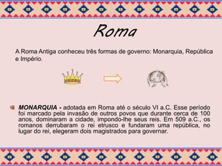 Roma 
A Roma Antiga conheceu três formas de governo: Monarquia, República 
e Império. 
MONARQUIA - adotada em Roma até o século VI a.C. Esse período 
foi marcado pela invasão de outros povos que durante cerca de 100 
anos, dominaram a cidade, impondo-lhe seus reis. Em 509 a.C., os 
romanos derrubaram o rei etrusco e fundaram uma república, no 
lugar do rei, elegeram dois magistrados para governar. 
 