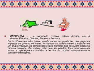 REPÚBLICA - a sociedade romana estava dividida em 4 
classes: Patrícios, Clientes, Plebeus e Escravos. 
Os territórios ocupados foram transformados em províncias, que pagavam 
impostos ao governo de Roma. As conquistas transformaram o exército em 
um grupo imbatível. As comunidades cujos membros não possuíam cidadania 
romana completa não podiam votar nem ser votados. Eles desenvolveram 
armas e aperfeiçoaram também a técnica de montar acampamentos e 
construir fortificações. 
 