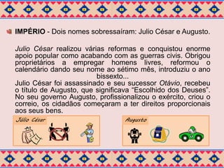 IMPÉRIO - Dois nomes sobressaíram: Julio César e Augusto. 
Julio César realizou várias reformas e conquistou enorme 
apoio popular como acabando com as guerras civis. Obrigou 
proprietários a empregar homens livres, reformou o 
calendário dando seu nome ao sétimo mês, introduziu o ano 
bissexto... 
Julio César foi assassinado e seu sucessor Otávio, recebeu 
o título de Augusto, que significava “Escolhido dos Deuses”. 
No seu governo Augusto, profissionalizou o exército, criou o 
correio, os cidadãos começaram a ter direitos proporcionais 
aos seus bens. 
Júlio César Augusto 
 