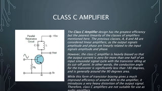 CLASS C AMPLIFIER
The Class C Amplifier design has the greatest efficiency
but the poorest linearity of the classes of amplifiers
mentioned here. The previous classes, A, B and AB are
considered linear amplifiers, as the output signals
amplitude and phase are linearly related to the input
signals amplitude and phase.
However, the class C amplifier is heavily biased so that
the output current is zero for more than one half of an
input sinusoidal signal cycle with the transistor idling at
its cut-off point. In other words, the conduction angle
for the transistor is significantly less than 180 degrees,
and is generally around the 90 degrees area.
While this form of transistor biasing gives a much
improved efficiency of around 80% to the amplifier, it
introduces a very heavy distortion of the output signal.
Therefore, class C amplifiers are not suitable for use as
 