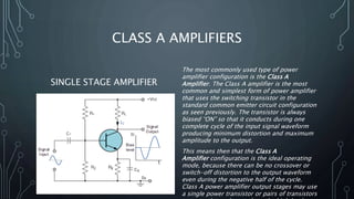CLASS A AMPLIFIERS
SINGLE STAGE AMPLIFIER
The most commonly used type of power
amplifier configuration is the Class A
Amplifier. The Class A amplifier is the most
common and simplest form of power amplifier
that uses the switching transistor in the
standard common emitter circuit configuration
as seen previously. The transistor is always
biased “ON” so that it conducts during one
complete cycle of the input signal waveform
producing minimum distortion and maximum
amplitude to the output.
This means then that the Class A
Amplifier configuration is the ideal operating
mode, because there can be no crossover or
switch-off distortion to the output waveform
even during the negative half of the cycle.
Class A power amplifier output stages may use
a single power transistor or pairs of transistors
 