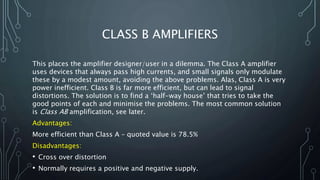 CLASS B AMPLIFIERS
This places the amplifier designer/user in a dilemma. The Class A amplifier
uses devices that always pass high currents, and small signals only modulate
these by a modest amount, avoiding the above problems. Alas, Class A is very
power inefficient. Class B is far more efficient, but can lead to signal
distortions. The solution is to find a ‘half-way house’ that tries to take the
good points of each and minimise the problems. The most common solution
is Class AB amplification, see later.
Advantages:
More efficient than Class A – quoted value is 78.5%
Disadvantages:
• Cross over distortion
• Normally requires a positive and negative supply.
 