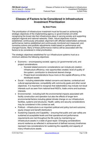 PM World Journal Classes of Factors to be Considered in Infrastructure 
Vol. III, Issue X – October 2014 Investment Prioritization 
www.pmworldjournal.net Featured Paper by Bob Prieto 
© 2014 Bob Prieto www.pmworldlibrary.net Page 1 of 24 
Classes of Factors to be Considered in Infrastructure Investment Prioritization 
By Bob Prieto 
The prioritization of infrastructure investment must be focused on achieving the strategic objectives of the implementing agency or governmental unit while recognizing the broad role that infrastructure plays in serving society and supporting adjacent regional and national networks. Clear, robust objectives must be established; continuously articulated; alignment with affected stakeholders achieved; performance metrics established and continuously monitored and measured; and, corrective actions and portfolio adjustments made based on performance and changed futures. Many of these performance metrics will be associated with the factors to be considered in initial prioritization. 
The strategic objectives established for our infrastructure systems must as a minimum address the following objectives: 
 Economic – encompassing societal, agency (or governmental unit), and project considerations 
o Societal related economic considerations can include job creation; infrastructure efficiency; new opportunities created; level of quality of the system; contribution to directional desired change 
o Project level considerations focus more on the capital efficiency of the developed assets 
 Social – including stakeholder related concerns and desires; contextual and cultural appropriateness; compatibility with community goals and other social objectives. It is important to recognize that stakeholders may include non-local interests such as seen from national level NGO’s, trade unions and business interests. 
 Environmental – including both the environmental impacts associated with facility construction and operation but also the effects of longer term environmental factors including global climate change on our infrastructure facilities, systems and structures. Health, safety and security considerations may be considered in this context as well. 
 Political – infrastructure is an important political and policy tool and outcome; equity (impact and benefit distribution) 
 Sustaining Capacity and Capability – ensuring that public and user safety are sustained at acceptable levels and that operational and performance requirements are met throughout the life cycle by maintaining our infrastructure assets in a state of good repair. Emerging considerations around resilience as reflected in achievement of defined recovery timeframes represent new considerations for sustaining the capability and capacity of many infrastructure assets.  