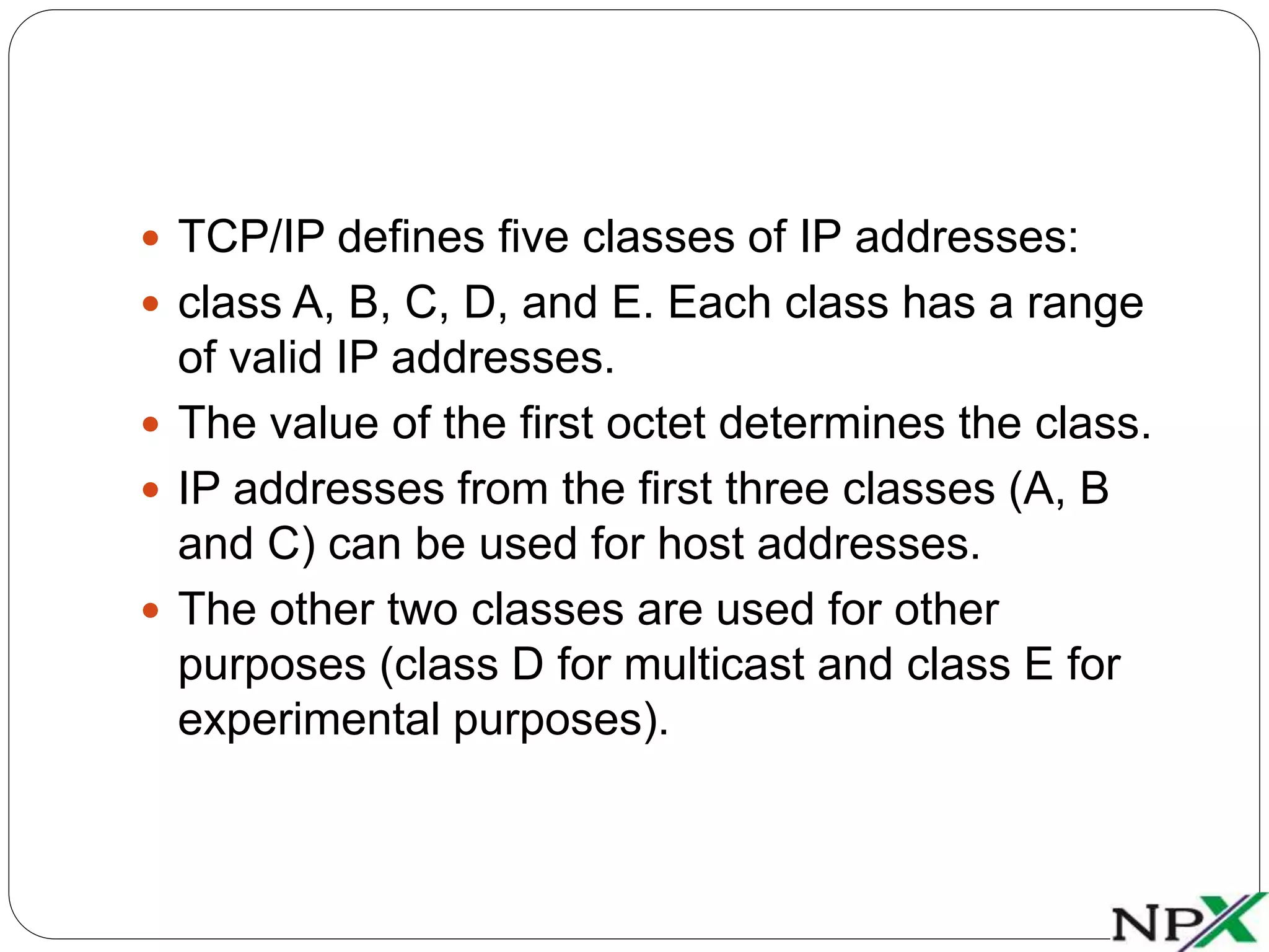  TCP/IP defines five classes of IP addresses:
class A, B, C, D, and E. Each class has a range
of valid IP addresses.
The value of the first octet determines the class.
IP addresses from the first three classes (A, B
and C) can be used for host addresses.
The other two classes are used for other
purposes (class D for multicast and class E for
experimental purposes).