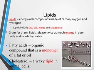 Lipids
• Lipids – energy-rich compounds made of carbon, oxygen and
hydrogen
• Lipids include fats, oils, waxes and cholesterol
• Gram for gram, lipids release twice as much energy in your
body as do carbohydrates
 Fatty acids – organic
compound that is a monomer
of a fat or oil
 Cholesterol – a waxy lipid in
animal cells
 
