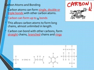 CarbonAtoms and Bonding
• Carbon atoms can form single, double or
triple bonds with other carbon atoms.
• Carbon can form up to 4 bonds
• This allows carbon atoms to form long
chains, almost unlimited in length.
• Carbon can bond with other carbons, form
straight chains, branched chains and rings
 
