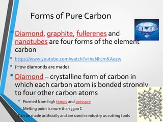 Forms of Pure Carbon
•Diamond, graphite, fullerenes and
nanotubes are four forms of the element
carbon
• https://www.youtube.com/watch?v=heNhJmKAozw
• (How diamonds are made)
•Diamond – crystalline form of carbon in
which each carbon atom is bonded strongly
to four other carbon atoms
• Formed from high temps and pressure
• Melting point is more than 3500 C
Can be made artificially and are used in industry as cutting tools
 