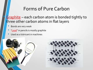 Forms of Pure Carbon
• Graphite – each carbon atom is bonded tightly to
three other carbon atoms in flat layers
• Bonds are very weak
• “Lead” in pencils is mostly graphite
• Used as a lubricant in machines
 