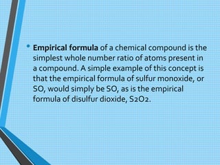 • Empirical formula of a chemical compound is the
simplest whole number ratio of atoms present in
a compound. A simple example of this concept is
that the empirical formula of sulfur monoxide, or
SO, would simply be SO, as is the empirical
formula of disulfur dioxide, S2O2.
 