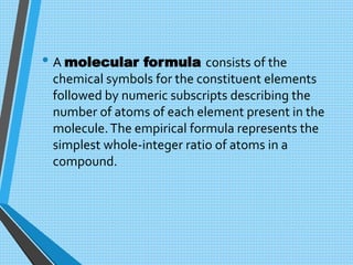 • A molecular formula consists of the
chemical symbols for the constituent elements
followed by numeric subscripts describing the
number of atoms of each element present in the
molecule.The empirical formula represents the
simplest whole-integer ratio of atoms in a
compound.
 