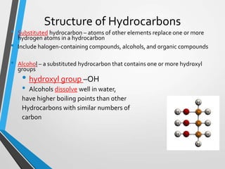 Structure of Hydrocarbons
• Substituted hydrocarbon – atoms of other elements replace one or more
hydrogen atoms in a hydrocarbon
• Include halogen-containing compounds, alcohols, and organic compounds
• Alcohol – a substituted hydrocarbon that contains one or more hydroxyl
groups
• hydroxyl group –OH
• Alcohols dissolve well in water,
have higher boiling points than other
Hydrocarbons with similar numbers of
carbon
 