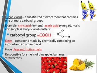 • Organic acid – a substituted hydrocarbon that contains
one or more carboxyl groups
• Example: citric acid (lemons) acetic acid (vinegar), malic
acid (apples), butyric acid (butter)
•carboxyl group –COOH
• Ester – compound made by chemically combining an
alcohol and an organic acid
• Have pleasant, fruity smells
• Responsible for smells of pineapple, bananas,
strawberries
 