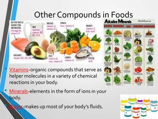 Other Compounds in Foods
• Vitamins-organic compounds that serve as
helper molecules in a variety of chemical
reactions in your body.
• Minerals-elements in the form of ions in your
body.
• Water-makes up most of your body’s fluids.
 