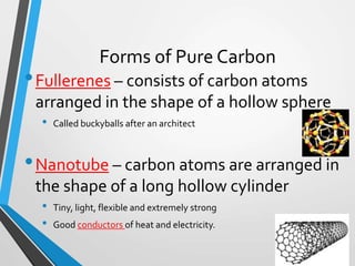 Forms of Pure Carbon
•Fullerenes – consists of carbon atoms
arranged in the shape of a hollow sphere
• Called buckyballs after an architect
•Nanotube – carbon atoms are arranged in
the shape of a long hollow cylinder
• Tiny, light, flexible and extremely strong
• Good conductors of heat and electricity.
 