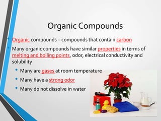 Organic Compounds
• Organic compounds – compounds that contain carbon
• Many organic compounds have similar properties in terms of
melting and boiling points, odor, electrical conductivity and
solubility
• Many are gases at room temperature
• Many have a strong odor
• Many do not dissolve in water
 