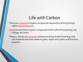 There are 4 classes of organic compounds required by all living things
called macromolecules.
Foods provide these organic compounds which cells of living things use,
change, and store
These 4 classes are nutrients-substances that provide the energy and
raw materials the body needs to grow, repair worn parts, and function
properly.
Life with Carbon
 