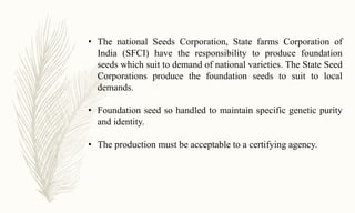 • The national Seeds Corporation, State farms Corporation of
India (SFCI) have the responsibility to produce foundation
seeds which suit to demand of national varieties. The State Seed
Corporations produce the foundation seeds to suit to local
demands.
• Foundation seed so handled to maintain specific genetic purity
and identity.
• The production must be acceptable to a certifying agency.
 