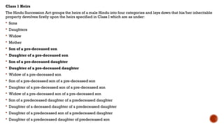 Class 1 Heirs
The Hindu Succession Act groups the heirs of a male Hindu into four categories and lays down that his/her inheritable
property devolves firstly upon the heirs specified in Class I which are as under:
 Sons
 Daughters
 Widow
 Mother
 Son of a pre-deceased son
 Daughter of a pre-deceased son
 Son of a pre-deceased daughter
 Daughter of a pre-deceased daughter
 Widow of a pre-deceased son
 Son of a pre-deceased son of a pre-deceased son
 Daughter of a pre-deceased son of a pre-deceased son
 Widow of a pre-deceased son of a pre-deceased son
 Son of a predeceased daughter of a predeceased daughter
 Daughter of a deceased daughter of a predeceased daughter
 Daughter of a predeceased son of a predeceased daughter
 Daughter of a predeceased daughter of predeceased son
 