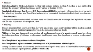  Mother
Includes Adoptive Mother, Adoptive Mother will exclude natural mother. A mother is also entitled to
inherit the property of her illegitimate son by virtue of Section 3(1)(j).
Jayalakshmi Ammal And Ors. vs T.V. Ganesa lyer (1971)The unchastity of the mother is no bar as to
her inheriting from her son. Even if she is divorced or remarried, she is entitled to inherit from her son.
 Son; daughter;
Adopted children also included, children. born out of void/voidable marriage also legitimate children
acc.To sec. 16 of Hindu marriage act, 1955
 Widow;
If there are more than one widow then they will inherit one share jointly. (widow of the dead is entitled
to inherit from ex-husband's property even if she remarries after his death)
Widow of the pre deceased son; widow of predeceased son of a predeceased son; her share
including the share of children predeceased shall be not more than the share of pre the predeceased
son.
Son/daughter of a pre-deceased son/daughter;
son/daughter of a pre- deceased son/daughter of a predeceased son/daughter
among the heirs in the branch of the pre-deceased daughter shall be so made that the surviving sons
and daughters get equal portions.(Not her husband)
 