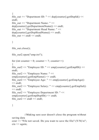{
file_out << "Department ID: " << dep[counter].getDepId() <<
endl;
file_out << "Department Name: " <<
dep[counter].getDepartmentName() << endl;
file_out << "Department Head Name: " <<
dep[counter].getDepHeadName() << endl;
file_out << endl << endl;
}
file_out.close();
file_out2.open("emp.txt");
for (int counter = 0; counter < 7; counter++)
{
file_out2 << "Employee ID: " << emp[counter].getEmpID() <<
endl;
file_out2 << "Employee Name: " <<
emp[counter].getEmpName() << endl;
file_out2 << "Employee Age: " << emp[counter].getEmpAge()
<< endl;
file_out2 << "Employee Salary: " << emp[counter].getEmpSal()
<< endl;
file_out2 << "Employee Department ID: " <<
emp[counter].getEmpDepID() << endl;
file_out2 << endl << endl;
}
//Making sure user doesn't close the program without
saving data
cout << "File not saved. Do you want to save the file? (Y/N)n";
cin >> again;
 