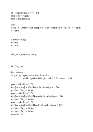 if (toupper(again) == 'Y')
file_out.close();
file_out2.close();
}
else
cout << "Arrays not complete. Can't write into files.n" << endl
<< endl;
ShowMenu();
break;
case 4:
file_in.open("dep.txt");
if (file_in)
{
int counter;
// getting department data from file
while (getline(file_in, info) && counter < 3)
{
pos = info.find(": ");
dep[counter].setDepId(info.substr(pos + 2));
getline(file_in, info);
pos = info.find(": ");
dep[counter].setDepName(info.substr(pos + 2));
getline(file_in, info);
pos = info.find(": ");
dep[counter].setDepHead(info.substr(pos + 2));
getline(file_in, info);
getline(file_in, info);
counter++;
}
 
