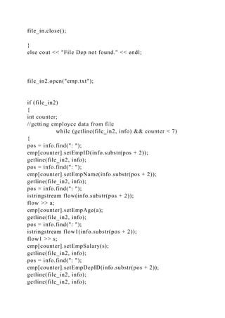 file_in.close();
}
else cout << "File Dep not found." << endl;
file_in2.open("emp.txt");
if (file_in2)
{
int counter;
//getting employee data from file
while (getline(file_in2, info) && counter < 7)
{
pos = info.find(": ");
emp[counter].setEmpID(info.substr(pos + 2));
getline(file_in2, info);
pos = info.find(": ");
emp[counter].setEmpName(info.substr(pos + 2));
getline(file_in2, info);
pos = info.find(": ");
istringstream flow(info.substr(pos + 2));
flow >> a;
emp[counter].setEmpAge(a);
getline(file_in2, info);
pos = info.find(": ");
istringstream flow1(info.substr(pos + 2));
flow1 >> s;
emp[counter].setEmpSalary(s);
getline(file_in2, info);
pos = info.find(": ");
emp[counter].setEmpDepID(info.substr(pos + 2));
getline(file_in2, info);
getline(file_in2, info);
 