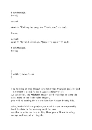 ShowMenu();
break;
case 6:
cout << "Exiting the program. Thank you." << endl;
break;
default:
cout << "Invalid selection. Please Try again" << endl;
ShowMenu();
break;
}
} while (choice != 6);
}
The purpose of this project is to take your Midterm project and
implement it using Random Access Binary Files.
As you recall, the Midterm project used text files to store the
data. Here in the final exam project,
you will be storing the data in Random Access Binary File.
Also, in the Midterm project you used Arrays to temporarily
hold the data in the memory until the user
decides to write the data to file. Here you will not be using
Arrays and instead writing the
 