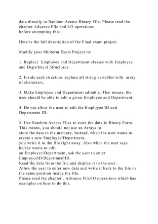 data directly to Random Access Binary File. Please read the
chapter Advance File and I/O operations
before attempting this.
Here is the full description of the Final exam project.
Modify your Midterm Exam Project to:
1. Replace Employee and Department classes with Employee
and Department Structures.
2. Inside each structure, replace all string variables with array
of characters.
3. Make Employee and Department editable. That means, the
user should be able to edit a given Employee and Department.
4. Do not allow the user to edit the Employee ID and
Department ID.
5. Use Random Access Files to store the data in Binary Form.
This means, you should not use an Arrays to
store the data in the memory. Instead, when the user wants to
create a new Employee/Department,
you write it to the file right away. Also when the user says
he/she wants to edit
an Employee/Department, ask the user to enter
EmployeeID/DepartmentID.
Read the data from the file and display it to the user.
Allow the user to enter new data and write it back to the file in
the same position inside the file.
Please read the chapter . Advance File/IO operations which has
examples on how to do this.
 