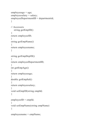 employeeage = age;
employeesalary = salary;
employeeDepartmentID = departmentid;
}
// Accessors
string getEmpID()
{
return employeeID;
}
string getEmpName()
{
return employeename;
}
string getEmpDepID()
{
return employeeDepartmentID;
}
int getEmpAge()
{
return employeeage;
}
double getEmpSal()
{
return employeesalary;
}
void setEmpID(string empId)
{
employeeID = empId;
}
void setEmpName(string empName)
{
employeename = empName;
 