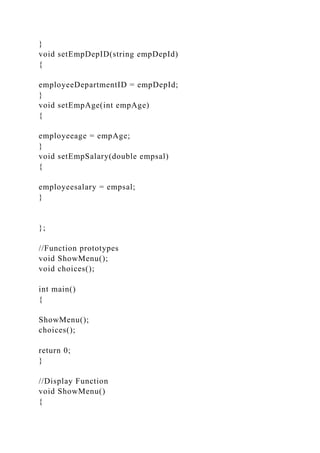 }
void setEmpDepID(string empDepId)
{
employeeDepartmentID = empDepId;
}
void setEmpAge(int empAge)
{
employeeage = empAge;
}
void setEmpSalary(double empsal)
{
employeesalary = empsal;
}
};
//Function prototypes
void ShowMenu();
void choices();
int main()
{
ShowMenu();
choices();
return 0;
}
//Display Function
void ShowMenu()
{
 