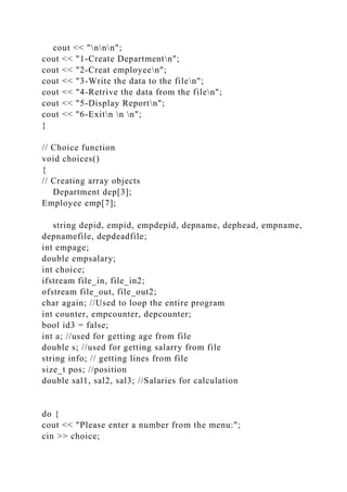 cout << "nnn";
cout << "1-Create Departmentn";
cout << "2-Creat employeen";
cout << "3-Write the data to the filen";
cout << "4-Retrive the data from the filen";
cout << "5-Display Reportn";
cout << "6-Exitn n n";
}
// Choice function
void choices()
{
// Creating array objects
Department dep[3];
Employee emp[7];
string depid, empid, empdepid, depname, dephead, empname,
depnamefile, depdeadfile;
int empage;
double empsalary;
int choice;
ifstream file_in, file_in2;
ofstream file_out, file_out2;
char again; //Used to loop the entire program
int counter, empcounter, depcounter;
bool id3 = false;
int a; //used for getting age from file
double s; //used for getting salarry from file
string info; // getting lines from file
size_t pos; //position
double sal1, sal2, sal3; //Salaries for calculation
do {
cout << "Please enter a number from the menu:";
cin >> choice;
 