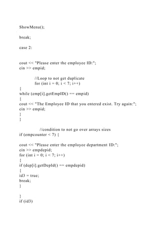 ShowMenu();
break;
case 2:
cout << "Please enter the employee ID:";
cin >> empid;
//Loop to not get duplicate
for (int i = 0; i < 7; i++)
{
while (emp[i].getEmpID() == empid)
{
cout << "The Employee ID that you entered exist. Try again:";
cin >> empid;
}
}
//condition to not go over arrays sizes
if (empcounter < 7) {
cout << "Please enter the employee department ID:";
cin >> empdepid;
for (int i = 0; i < 7; i++)
{
if (dep[i].getDepId() == empdepid)
{
id3 = true;
break;
}
}
if (id3)
 