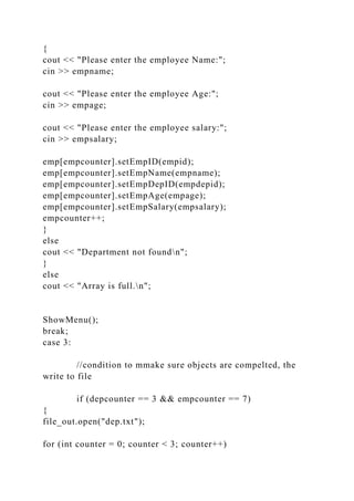 {
cout << "Please enter the employee Name:";
cin >> empname;
cout << "Please enter the employee Age:";
cin >> empage;
cout << "Please enter the employee salary:";
cin >> empsalary;
emp[empcounter].setEmpID(empid);
emp[empcounter].setEmpName(empname);
emp[empcounter].setEmpDepID(empdepid);
emp[empcounter].setEmpAge(empage);
emp[empcounter].setEmpSalary(empsalary);
empcounter++;
}
else
cout << "Department not foundn";
}
else
cout << "Array is full.n";
ShowMenu();
break;
case 3:
//condition to mmake sure objects are compelted, the
write to file
if (depcounter == 3 && empcounter == 7)
{
file_out.open("dep.txt");
for (int counter = 0; counter < 3; counter++)
 