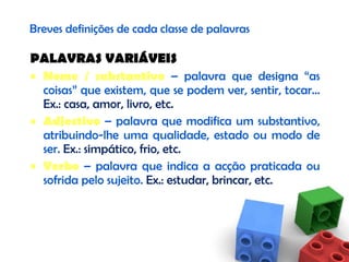Breves definições de cada classe de palavras PALAVRAS VARIÁVEIS Nome / substantivo  – palavra que designa “as coisas” que existem, que se podem ver, sentir, tocar…  Ex.: casa, amor, livro, etc. Adjectivo  – palavra que modifica um substantivo, atribuindo-lhe uma qualidade, estado ou modo de ser.  Ex.: simpático, frio, etc. Verbo  – palavra que indica a acção praticada ou sofrida pelo sujeito.  Ex.: estudar, brincar, etc. 